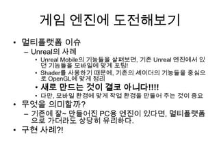 게임 엔진에 도전해보기
• 멀티플랫폼 이슈
 – Unreal의 사례
   • Unreal Mobile의 기능들을 살펴보면, 기존 Unreal 엔진에서 있
     던 기능들을 모바일에 맞게 포팅!
   • Shader를 사용하기 때문에, 기존의 셰이더의 기능들을 중심으
     로 OpenGL에 맞게 정리
   • 새로 만드는 것이 결코 아니다!!!!
   • 다만, 모바일 환경에 맞게 작업 환경을 만들어 주는 것이 중요
• 무엇을 의미할까?
 – 기존에 잘~ 만들어진 PC용 엔진이 있다면, 멀티플랫폼
   으로 가더라도 상당히 유리하다.
• 구현 사례?!
 