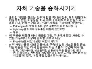 자체 기술을 승화시키기
• 온라인 게임을 만드는 경우가 많은 국내의 경우, 해외 엔진에서
  제공하지 않는 기능들을 회사 내부나 자체적으로 만들어서 사
  용하거나, 원하는 기능에 근접한 제품을 구매하여, 개량한다.
  – Pathengine은 항상 아쉽다. (3D 길찾기도 하고 싶은데…)
  – Lightmap을 이쁘게 구워주는 제품이 있었으면…
  – 등등…
• 이 부분을 제품화 해서, 공급한다면, 국내에서 믿고 사용할 수
  있는 미들웨어 시장이 존재할 것으로 예상
  – ProudNet도 어떻게 보면, 이렇게 시작?!
• 상위 개발사들은 이미 만들어서, 구축해 놓은 시스템들을 중소
  개발사들은 매번 다시 만들어야 하는 흐름이 10년째 계속 됨.
  – 만약, 이런 어쩌면, 비효율적인 순환의 반복을 줄일 수만 있다
    면, 전체적으로 컨텐츠를 개발하는데 더 많은 시간을 확보할 수 있
    지 않을까? 결국, 더 질 좋은 컨텐츠로 이어지는…
 