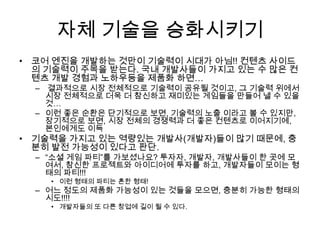 자체 기술을 승화시키기
• 코어 엔진을 개발하는 것만이 기술력이 시대가 아님!! 컨텐츠 사이드
  의 기술력이 주목을 받는다. 국내 개발사들이 가지고 있는 수 많은 컨
  텐츠 개발 경험과 노하우등을 제품화 하면…
  – 결과적으로 시장 전체적으로 기술력이 공유될 것이고, 그 기술력 위에서
    시장 전체적으로 더욱 더 참신하고 재미있는 게임들을 만들어 낼 수 있을
    것…
  – 이런 좋은 순환은 단기적으로 보면, 기술력의 노출 이라고 볼 수 있지만,
    장기적으로 보면, 시장 전체의 경쟁력과 더 좋은 컨텐츠로 이어지기에,
    본인에게도 이득
• 기술력을 가지고 있는 역량있는 개발사(개발자)들이 많기 때문에, 충
  분히 발전 가능성이 있다고 판단.
  – “소셜 게임 파티”를 가보셨나요? 투자자, 개발자, 개발사들이 한 곳에 모
    여서, 참신한 프로젝트와 아이디어에 투자를 하고, 개발자들이 모이는 형
    태의 파티!!!
    • 이런 형태의 파티는 흔한 형태!
  – 어느 정도의 제품화 가능성이 있는 것들을 모으면, 충분히 가능한 형태의
    시도!!!!
    • 개발자들의 또 다른 창업에 길이 될 수 있다.
 