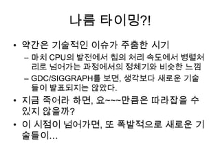 나름 타이밍?!
• 약간은 기술적인 이슈가 주춤한 시기
 – 마치 CPU의 발전에서 칩의 처리 속도에서 병렬처
   리로 넘어가는 과정에서의 정체기와 비슷한 느낌
 – GDC/SIGGRAPH를 보면, 생각보다 새로운 기술
   들이 발표되지는 않았다.
• 지금 죽어라 하면, 요~~~만큼은 따라잡을 수
  있지 않을까?
• 이 시점이 넘어가면, 또 폭발적으로 새로운 기
  술들이…
 