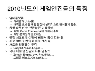 2010년도의 게임엔진들의 특징
• 멀티플랫폼
  – 아이폰과 Unity3D
  – 아직은 모바일 게임 엔진에 본격적으로 뛰어들지 않음.
• 통합 솔루션 vs 전문화된 미들웨어
  – 특히, Game Framework에 대해서 주목!
  – 개발 편의성이 중요해짐
• 엔진 서포트가 이전에 비해서 많이 강화 됨
• 주로 DX9 기반의 차세대 그래픽
• 새로운 엔진들이 두각
  – Unity3D, Vision Engine…
• 국내 게임 엔진들도 나름 열심히
  – Zerodin Engine, e++, ProudNet, …
  – 드래곤 네스트, C9, KUF2, …
 