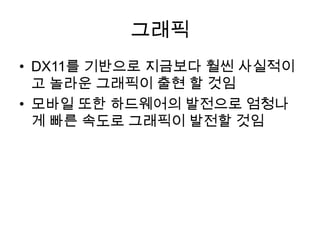 그래픽
• DX11를 기반으로 지금보다 훨씬 사실적이
  고 놀라운 그래픽이 출현 할 것임
• 모바일 또한 하드웨어의 발전으로 엄청나
  게 빠른 속도로 그래픽이 발전할 것임
 