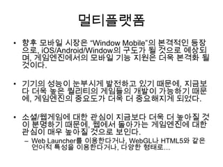 멀티플랫폼
• 향후 모바일 시장은 “Window Mobile”의 본격적인 등장
  으로, iOS/Android/Window의 구도가 될 것으로 예상되
  며, 게임엔진에서의 모바일 기능 지원은 더욱 본격화 될
  것이다.

• 기기의 성능이 눈부시게 발전하고 있기 때문에, 지금보
  다 더욱 높은 퀄리티의 게임들의 개발이 가능하기 때문
  에, 게임엔진의 중요도가 더욱 더 중요해지게 되었다.

• 소셜/웹게임에 대한 관심이 지금보다 더욱 더 높아질 것
  이 분명하기 때문에, 웹에서 돌아가는 게임엔진에 대한
  관심이 매우 높아질 것으로 보인다.
  – Web Launcher를 이용한다거나, WebGL나 HTML5와 같은
    언어적 특성을 이용한다거나, 다양한 형태로…
 