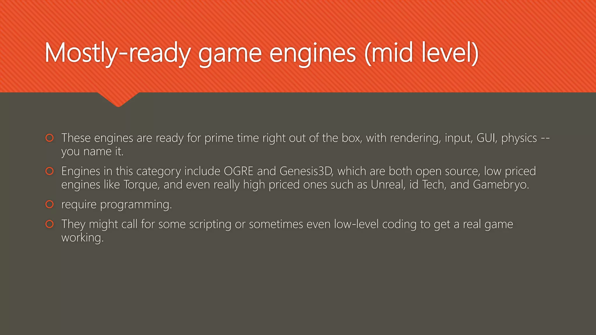 Mostly-ready game engines (mid level)
 These engines are ready for prime time right out of the box, with rendering, input, GUI, physics --
you name it.
 Engines in this category include OGRE and Genesis3D, which are both open source, low priced
engines like Torque, and even really high priced ones such as Unreal, id Tech, and Gamebryo.
 require programming.
 They might call for some scripting or sometimes even low-level coding to get a real game
working.
 