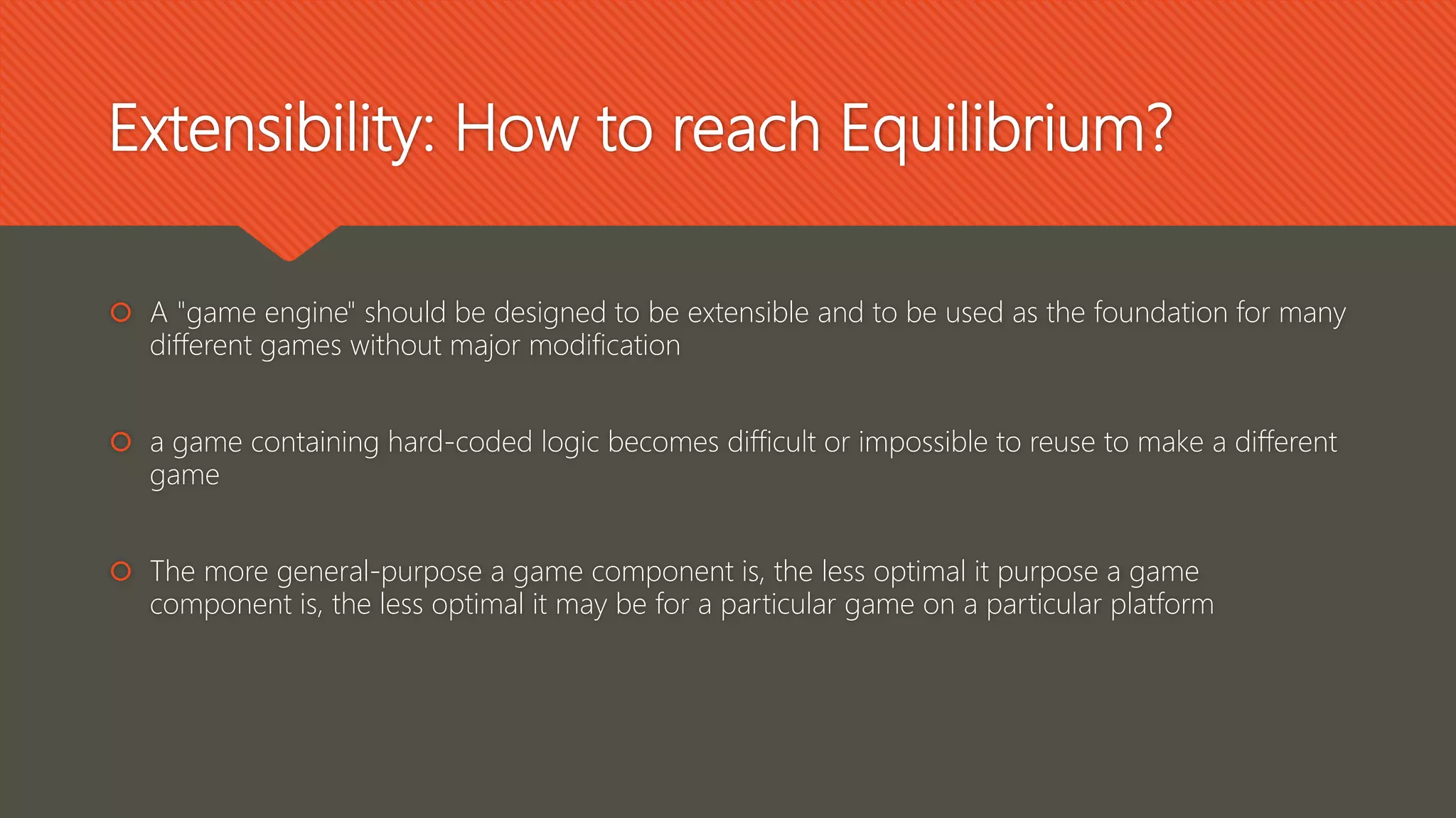 Extensibility: How to reach Equilibrium?
 A "game engine" should be designed to be extensible and to be used as the foundation for many
different games without major modification
 a game containing hard-coded logic becomes difficult or impossible to reuse to make a different
game
 The more general-purpose a game component is, the less optimal it purpose a game
component is, the less optimal it may be for a particular game on a particular platform
 