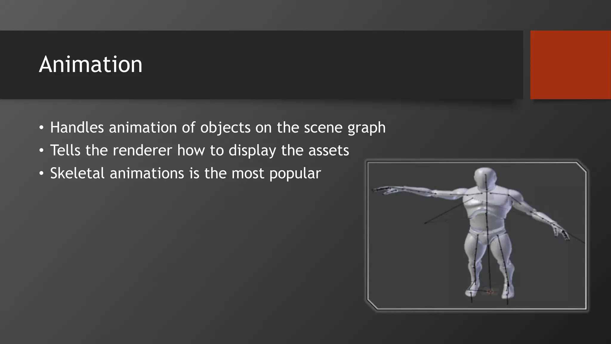 Animation
• Handles animation of objects on the scene graph
• Tells the renderer how to display the assets
• Skeletal animations is the most popular
 