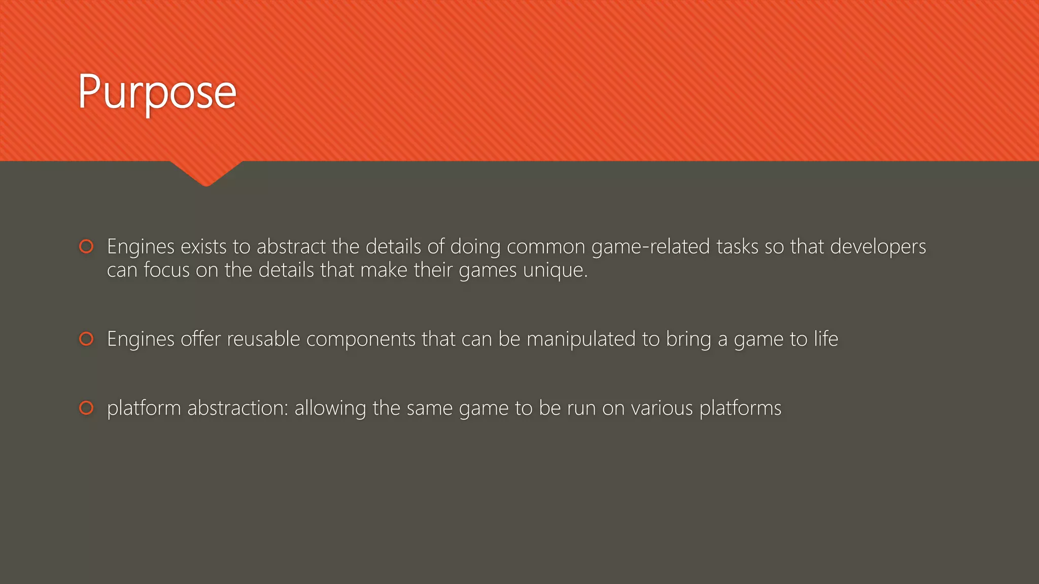 Purpose
 Engines exists to abstract the details of doing common game-related tasks so that developers
can focus on the details that make their games unique.
 Engines offer reusable components that can be manipulated to bring a game to life
 platform abstraction: allowing the same game to be run on various platforms
 