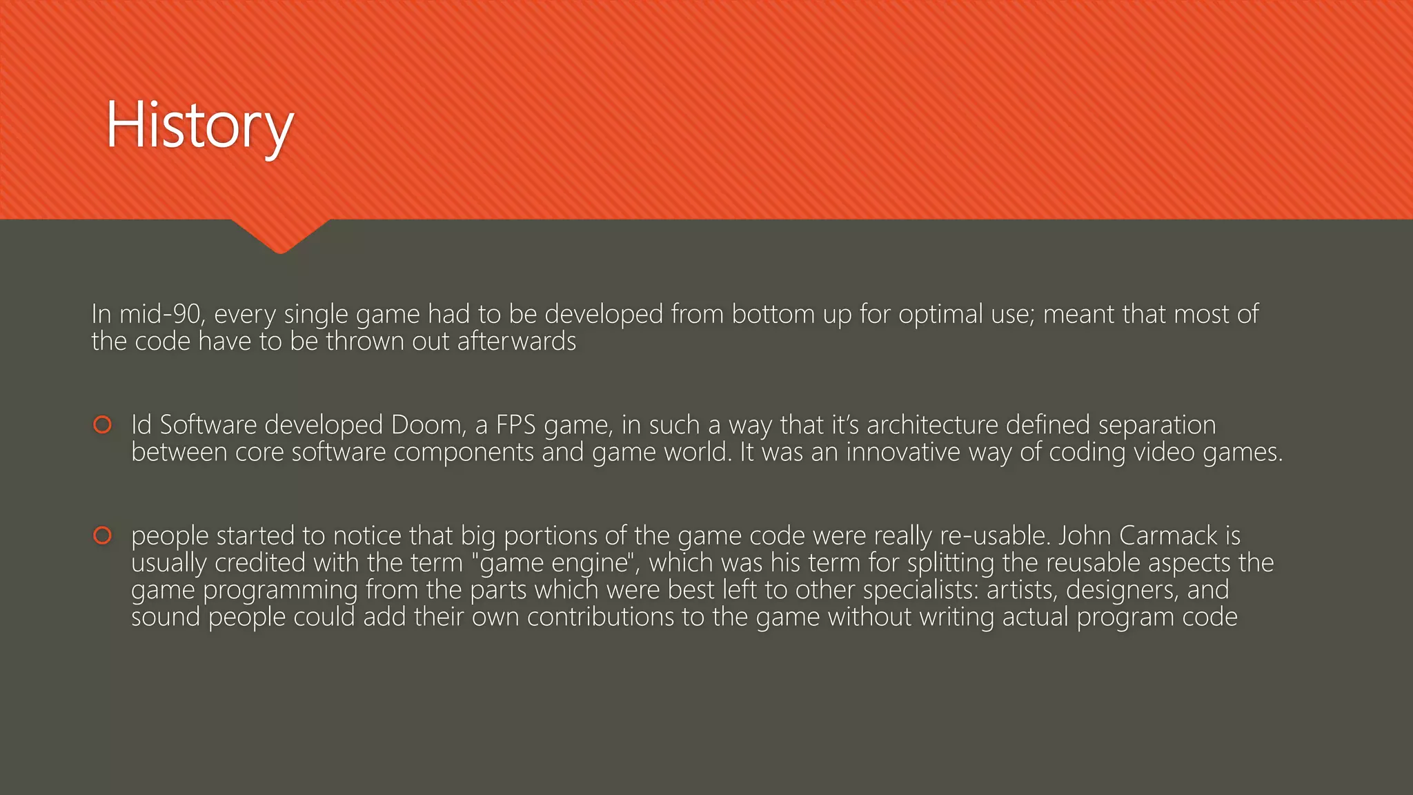 History
In mid-90, every single game had to be developed from bottom up for optimal use; meant that most of
the code have to be thrown out afterwards
 Id Software developed Doom, a FPS game, in such a way that it’s architecture defined separation
between core software components and game world. It was an innovative way of coding video games.
 people started to notice that big portions of the game code were really re-usable. John Carmack is
usually credited with the term "game engine", which was his term for splitting the reusable aspects the
game programming from the parts which were best left to other specialists: artists, designers, and
sound people could add their own contributions to the game without writing actual program code
 