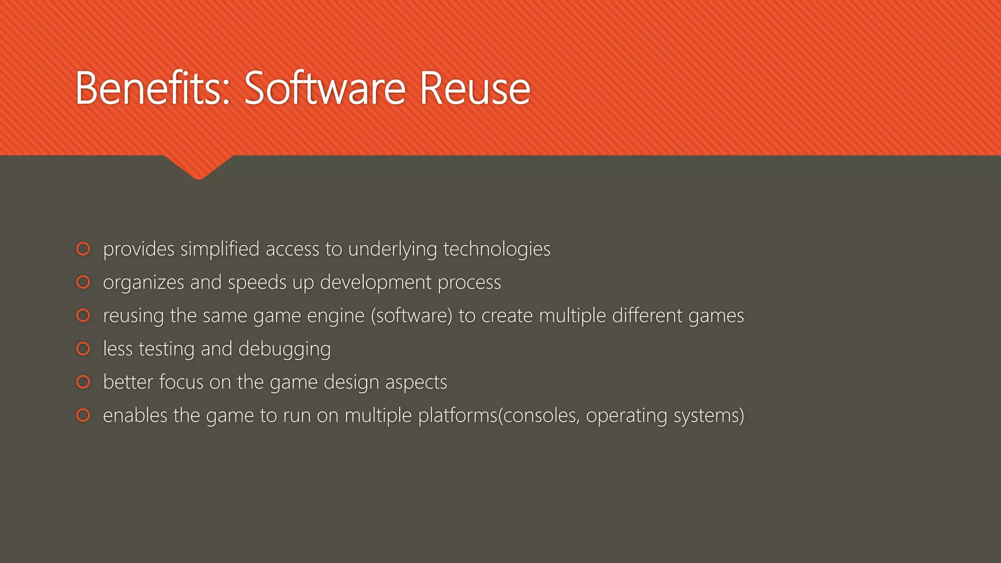 Benefits: Software Reuse
 provides simplified access to underlying technologies
 organizes and speeds up development process
 reusing the same game engine (software) to create multiple different games
 less testing and debugging
 better focus on the game design aspects
 enables the game to run on multiple platforms(consoles, operating systems)
 