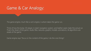 Game & Car Analogy:
The game engine, much like a car's engine, is what makes the game run.
Think of how the body, CD player, in-dash navigation system, and leather seats make the actual car.
That's the Asset of the game. Audio files, textures, graphic models, animations, AI algorithms are
assets of the game.
Game engine says “focus on the content of the game, I do the core things”.
 