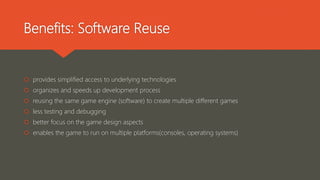 Benefits: Software Reuse
 provides simplified access to underlying technologies
 organizes and speeds up development process
 reusing the same game engine (software) to create multiple different games
 less testing and debugging
 better focus on the game design aspects
 enables the game to run on multiple platforms(consoles, operating systems)
 