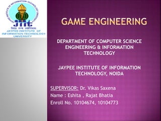 DEPARTMENT OF COMPUTER SCIENCE
ENGINEERING & INFORMATION
TECHNOLOGY
JAYPEE INSTITUTE OF INFORMATION
TECHNOLOGY, NOIDA
SUPERVISOR: Dr. Vikas Saxena
Name : Eshita , Rajat Bhatia
Enroll No. 10104674, 10104773
 