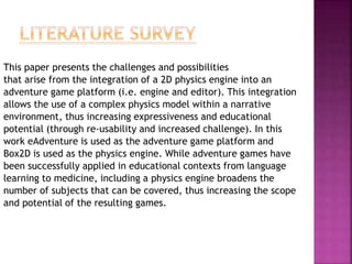This paper presents the challenges and possibilities
that arise from the integration of a 2D physics engine into an
adventure game platform (i.e. engine and editor). This integration
allows the use of a complex physics model within a narrative
environment, thus increasing expressiveness and educational
potential (through re-usability and increased challenge). In this
work eAdventure is used as the adventure game platform and
Box2D is used as the physics engine. While adventure games have
been successfully applied in educational contexts from language
learning to medicine, including a physics engine broadens the
number of subjects that can be covered, thus increasing the scope
and potential of the resulting games.
 
