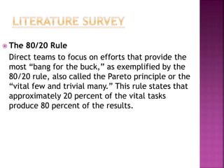  The 80/20 Rule
Direct teams to focus on efforts that provide the
most “bang for the buck,” as exemplified by the
80/20 rule, also called the Pareto principle or the
“vital few and trivial many.” This rule states that
approximately 20 percent of the vital tasks
produce 80 percent of the results.
 