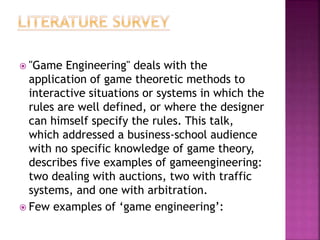  "Game Engineering" deals with the
application of game theoretic methods to
interactive situations or systems in which the
rules are well defined, or where the designer
can himself specify the rules. This talk,
which addressed a business-school audience
with no specific knowledge of game theory,
describes five examples of gameengineering:
two dealing with auctions, two with traffic
systems, and one with arbitration.
 Few examples of ‘game engineering’:
 