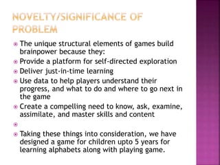  The unique structural elements of games build
brainpower because they:
 Provide a platform for self-directed exploration
 Deliver just-in-time learning
 Use data to help players understand their
progress, and what to do and where to go next in
the game
 Create a compelling need to know, ask, examine,
assimilate, and master skills and content

 Taking these things into consideration, we have
designed a game for children upto 5 years for
learning alphabets along with playing game.
 