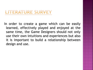 In order to create a game which can be easily
learned, effectively played and enjoyed at the
same time, the Game Designers should not only
use their own intuitions and experiences but also
it is important to build a relationship between
design and use.
 