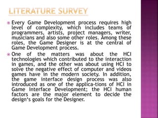  Every Game Development process requires high
level of complexity, which includes teams of
programmers, artists, project managers, writer,
musicians and also some other roles. Among these
roles, the Game Designer is at the central of
Game Development process.
 One of the matters was about the HCI
technologies which contributed to the interaction
in games, and the other was about using HCI to
solve the negative effect of computer and videos
games have in the modern society. In addition,
the game interface design process was also
introduced as one of the applica-tions of HCI in
Game Interface Development; the HCI human
factors are the major element to decide the
design‘s goals for the Designer.
 