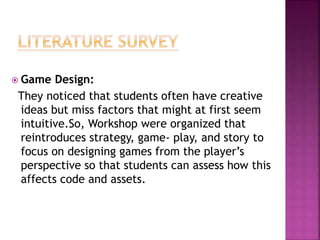  Game Design:
They noticed that students often have creative
ideas but miss factors that might at first seem
intuitive.So, Workshop were organized that
reintroduces strategy, game- play, and story to
focus on designing games from the player’s
perspective so that students can assess how this
affects code and assets.
 