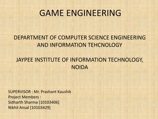 GAME ENGINEERING
DEPARTMENT OF COMPUTER SCIENCE ENGINEERING
AND INFORMATION TEHCNOLOGY
JAYPEE INSTITUTE OF INFORMATION TECHNOLOGY,
NOIDA
SUPERVISOR : Mr. Prashant Kaushik
Project Members :
Sidharth Sharma [10103406]
Nikhil Ansal [10103429]
 