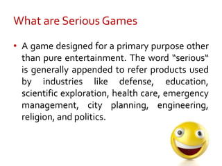 What are Serious Games<br />A game designed for a primary purpose other than pure entertainment. The word “serious“ is gen...