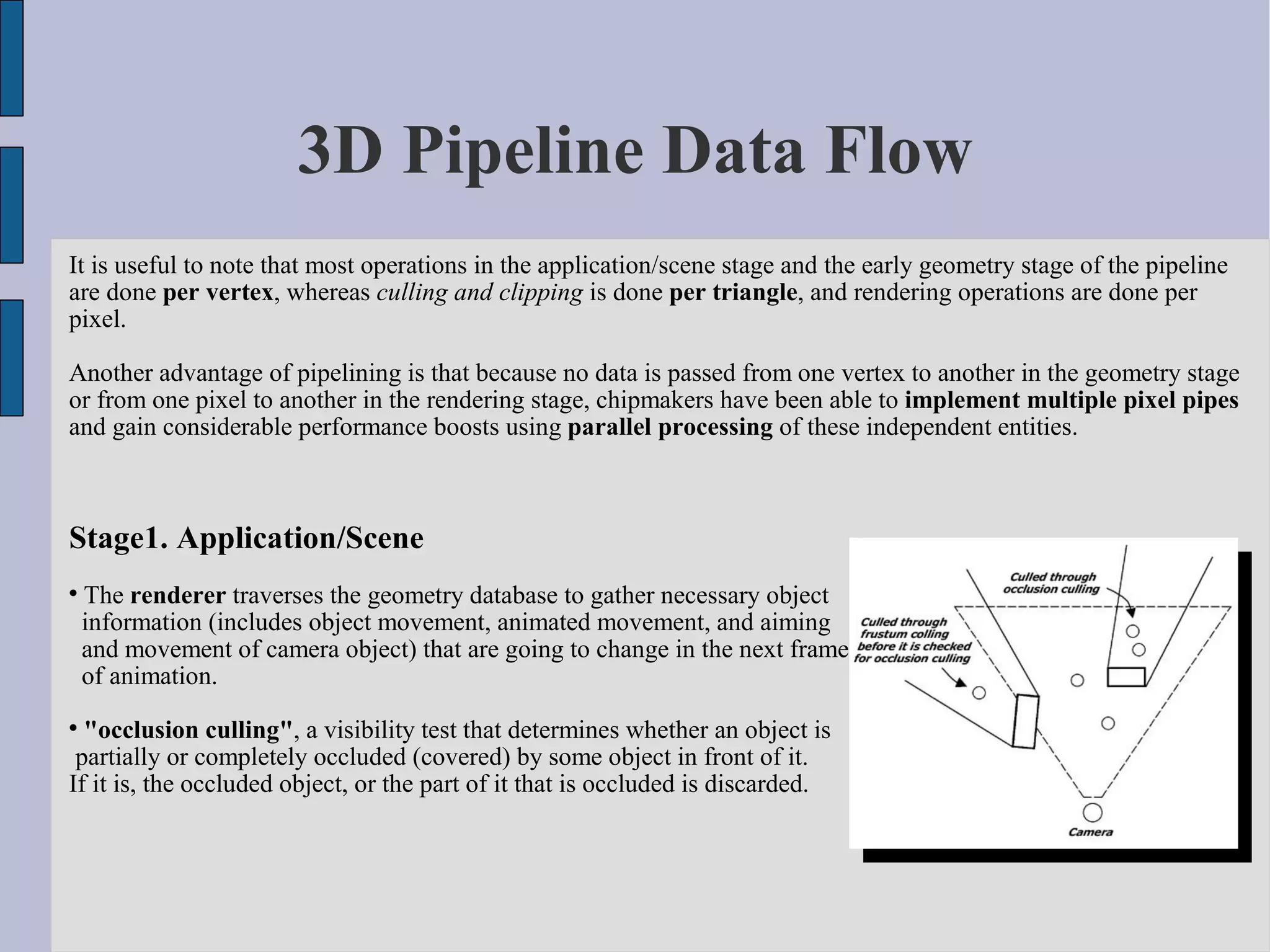 3D Pipeline Data Flow
It is useful to note that most operations in the application/scene stage and the early geometry stage of the pipeline
are done per vertex, whereas culling and clipping is done per triangle, and rendering operations are done per
pixel.

Another advantage of pipelining is that because no data is passed from one vertex to another in the geometry stage
or from one pixel to another in the rendering stage, chipmakers have been able to implement multiple pixel pipes
and gain considerable performance boosts using parallel processing of these independent entities.



Stage1. Application/Scene

    The renderer traverses the geometry database to gather necessary object
    information (includes object movement, animated movement, and aiming
    and movement of camera object) that are going to change in the next frame
    of animation.

  "occlusion culling", a visibility test that determines whether an object is
 partially or completely occluded (covered) by some object in front of it.
If it is, the occluded object, or the part of it that is occluded is discarded.
 