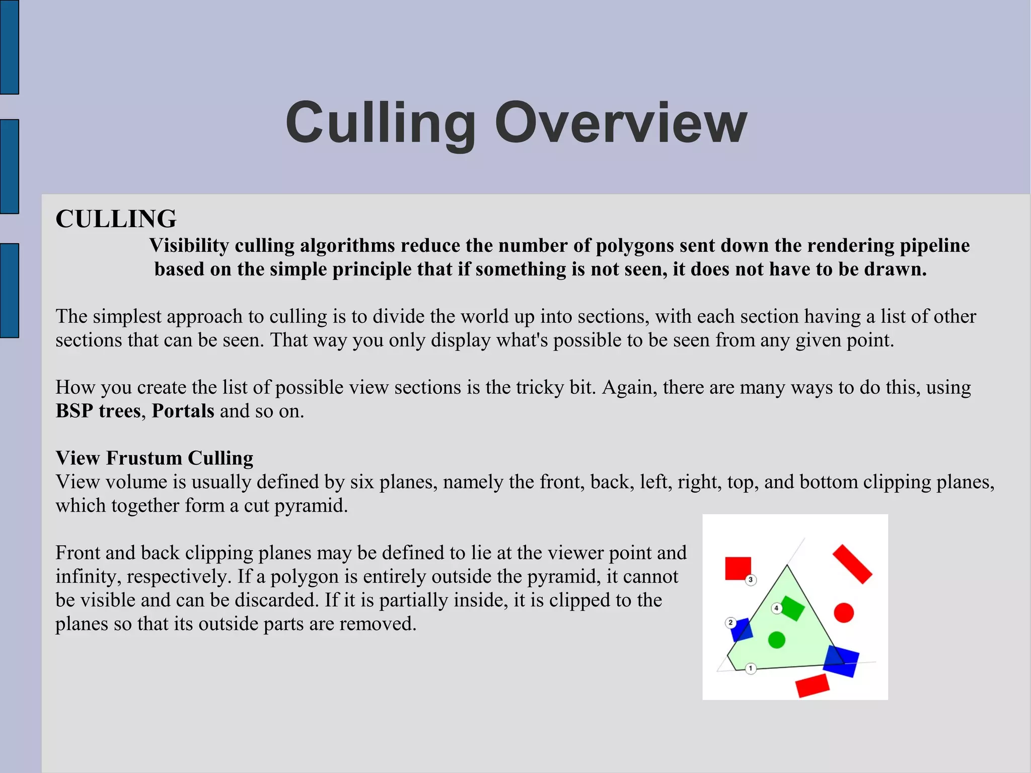 Culling Overview
CULLING
           Visibility culling algorithms reduce the number of polygons sent down the rendering pipeline
           based on the simple principle that if something is not seen, it does not have to be drawn.

The simplest approach to culling is to divide the world up into sections, with each section having a list of other
sections that can be seen. That way you only display what's possible to be seen from any given point.

How you create the list of possible view sections is the tricky bit. Again, there are many ways to do this, using
BSP trees, Portals and so on.

View Frustum Culling
View volume is usually defined by six planes, namely the front, back, left, right, top, and bottom clipping planes,
which together form a cut pyramid.

Front and back clipping planes may be defined to lie at the viewer point and
infinity, respectively. If a polygon is entirely outside the pyramid, it cannot
be visible and can be discarded. If it is partially inside, it is clipped to the
planes so that its outside parts are removed.
 