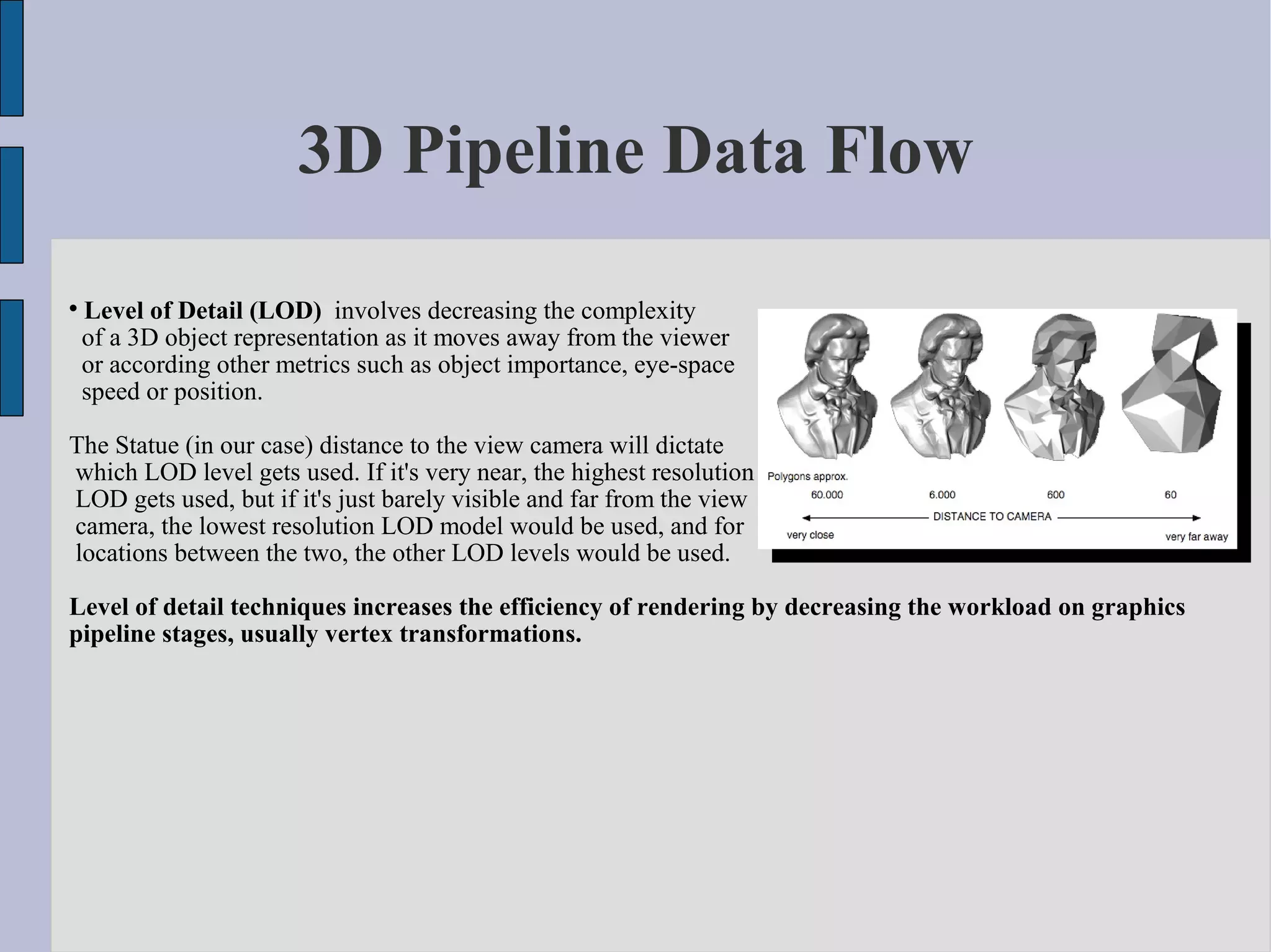 3D Pipeline Data Flow

    Level of Detail (LOD) involves decreasing the complexity
    of a 3D object representation as it moves away from the viewer
    or according other metrics such as object importance, eye-space
    speed or position.

The Statue (in our case) distance to the view camera will dictate
which LOD level gets used. If it's very near, the highest resolution
LOD gets used, but if it's just barely visible and far from the view
camera, the lowest resolution LOD model would be used, and for
locations between the two, the other LOD levels would be used.

Level of detail techniques increases the efficiency of rendering by decreasing the workload on graphics
pipeline stages, usually vertex transformations.
 