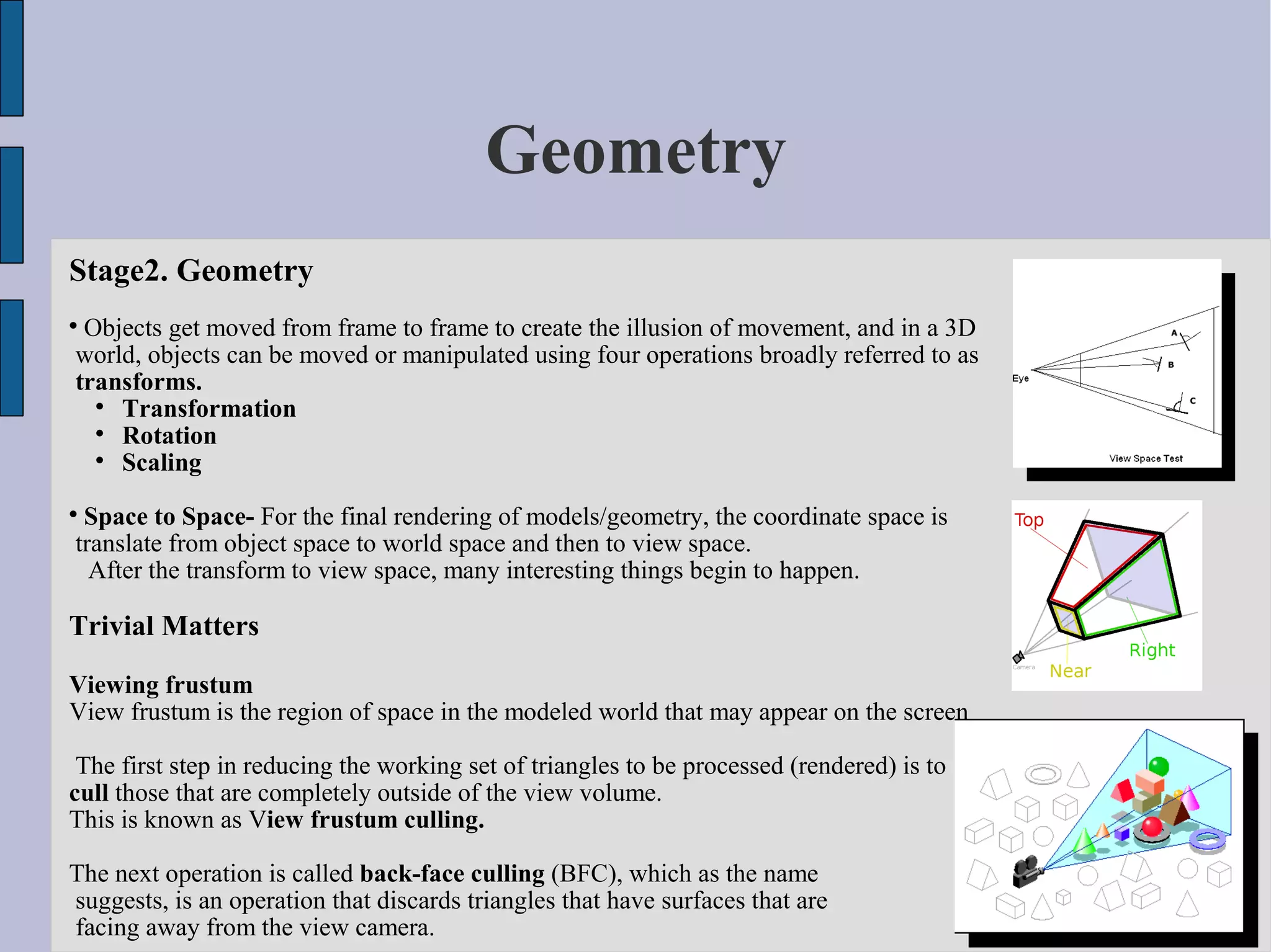 Geometry
Stage2. Geometry

 Objects get moved from frame to frame to create the illusion of movement, and in a 3D
world, objects can be moved or manipulated using four operations broadly referred to as
transforms.
  
    Transformation
  
    Rotation
  
    Scaling

 Space to Space- For the final rendering of models/geometry, the coordinate space is
translate from object space to world space and then to view space.
  After the transform to view space, many interesting things begin to happen.

Trivial Matters

Viewing frustum
View frustum is the region of space in the modeled world that may appear on the screen

 The first step in reducing the working set of triangles to be processed (rendered) is to
cull those that are completely outside of the view volume.
This is known as View frustum culling.

The next operation is called back-face culling (BFC), which as the name
suggests, is an operation that discards triangles that have surfaces that are
facing away from the view camera.
 