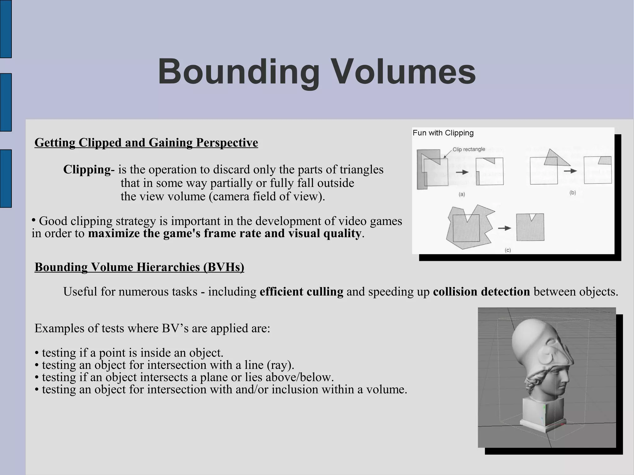 Bounding Volumes
Getting Clipped and Gaining Perspective

      Clipping- is the operation to discard only the parts of triangles
                 that in some way partially or fully fall outside
                 the view volume (camera field of view).

  Good clipping strategy is important in the development of video games
in order to maximize the game's frame rate and visual quality.

Bounding Volume Hierarchies (BVHs)
      Useful for numerous tasks - including efficient culling and speeding up collision detection between objects.

Examples of tests where BV’s are applied are:
• testing if a point is inside an object.
• testing an object for intersection with a line (ray).
• testing if an object intersects a plane or lies above/below.
• testing an object for intersection with and/or inclusion within a volume.
 