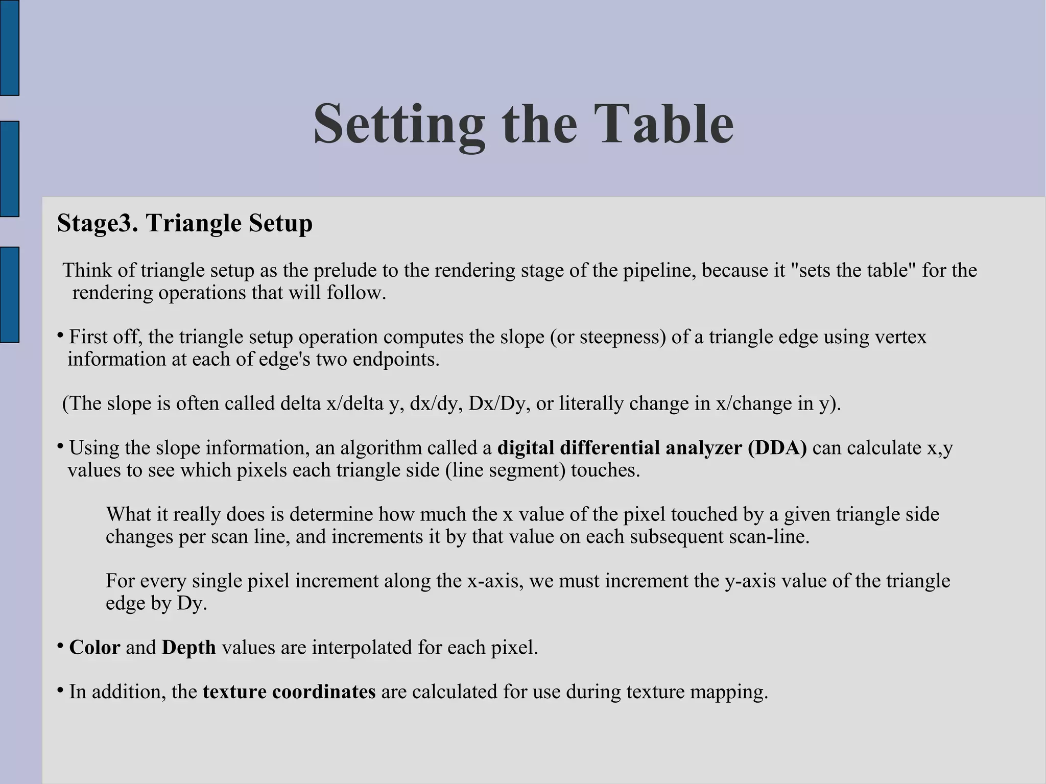 Setting the Table
Stage3. Triangle Setup
Think of triangle setup as the prelude to the rendering stage of the pipeline, because it "sets the table" for the
 rendering operations that will follow.

    First off, the triangle setup operation computes the slope (or steepness) of a triangle edge using vertex
    information at each of edge's two endpoints.

(The slope is often called delta x/delta y, dx/dy, Dx/Dy, or literally change in x/change in y).

    Using the slope information, an algorithm called a digital differential analyzer (DDA) can calculate x,y
    values to see which pixels each triangle side (line segment) touches.

        What it really does is determine how much the x value of the pixel touched by a given triangle side
        changes per scan line, and increments it by that value on each subsequent scan-line.

        For every single pixel increment along the x-axis, we must increment the y-axis value of the triangle
        edge by Dy.

    Color and Depth values are interpolated for each pixel.

    In addition, the texture coordinates are calculated for use during texture mapping.
 