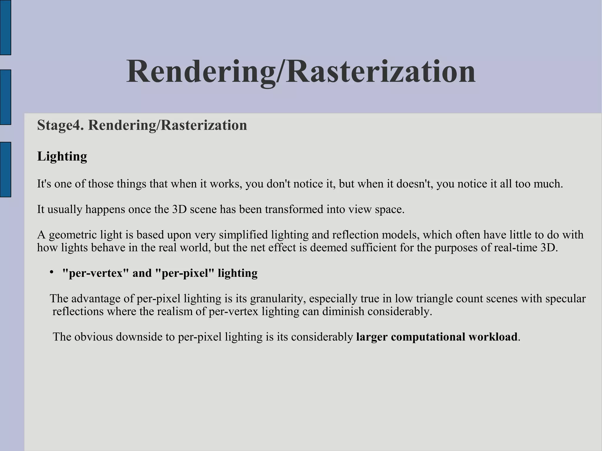 Rendering/Rasterization
Stage4. Rendering/Rasterization

Lighting
It's one of those things that when it works, you don't notice it, but when it doesn't, you notice it all too much.

It usually happens once the 3D scene has been transformed into view space.

A geometric light is based upon very simplified lighting and reflection models, which often have little to do with
how lights behave in the real world, but the net effect is deemed sufficient for the purposes of real-time 3D.
  
      "per-vertex" and "per-pixel" lighting

  The advantage of per-pixel lighting is its granularity, especially true in low triangle count scenes with specular
  reflections where the realism of per-vertex lighting can diminish considerably.

   The obvious downside to per-pixel lighting is its considerably larger computational workload.
 