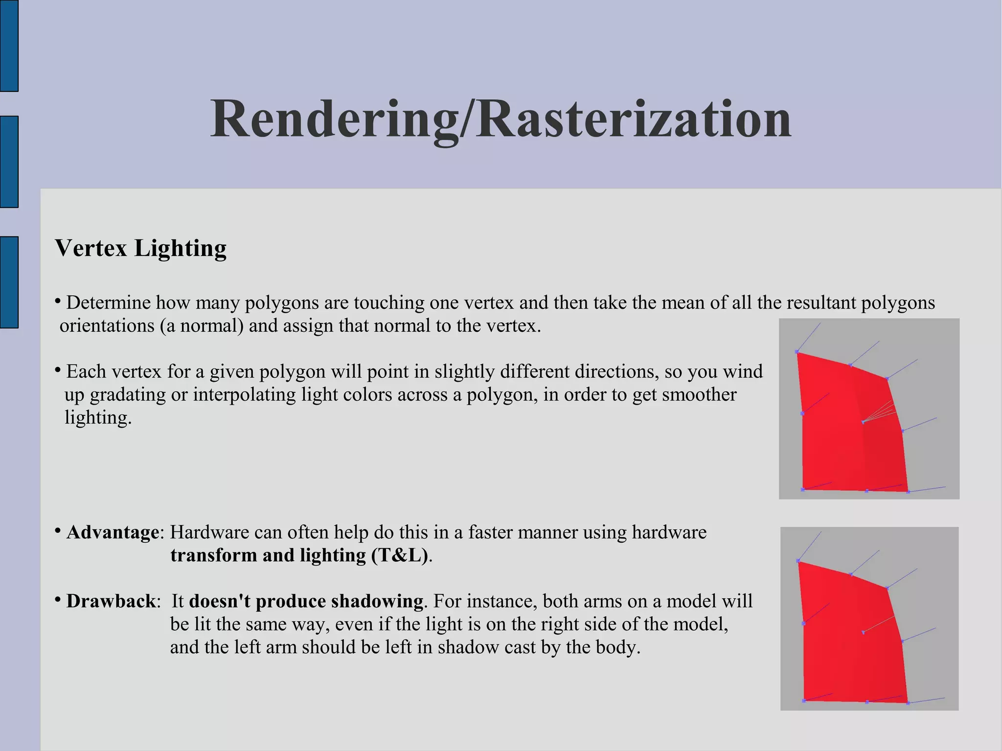Rendering/Rasterization

Vertex Lighting

 Determine how many polygons are touching one vertex and then take the mean of all the resultant polygons
orientations (a normal) and assign that normal to the vertex.


    Each vertex for a given polygon will point in slightly different directions, so you wind
    up gradating or interpolating light colors across a polygon, in order to get smoother
    lighting.





    Advantage: Hardware can often help do this in a faster manner using hardware
               transform and lighting (T&L).


    Drawback: It doesn't produce shadowing. For instance, both arms on a model will
              be lit the same way, even if the light is on the right side of the model,
              and the left arm should be left in shadow cast by the body.
 