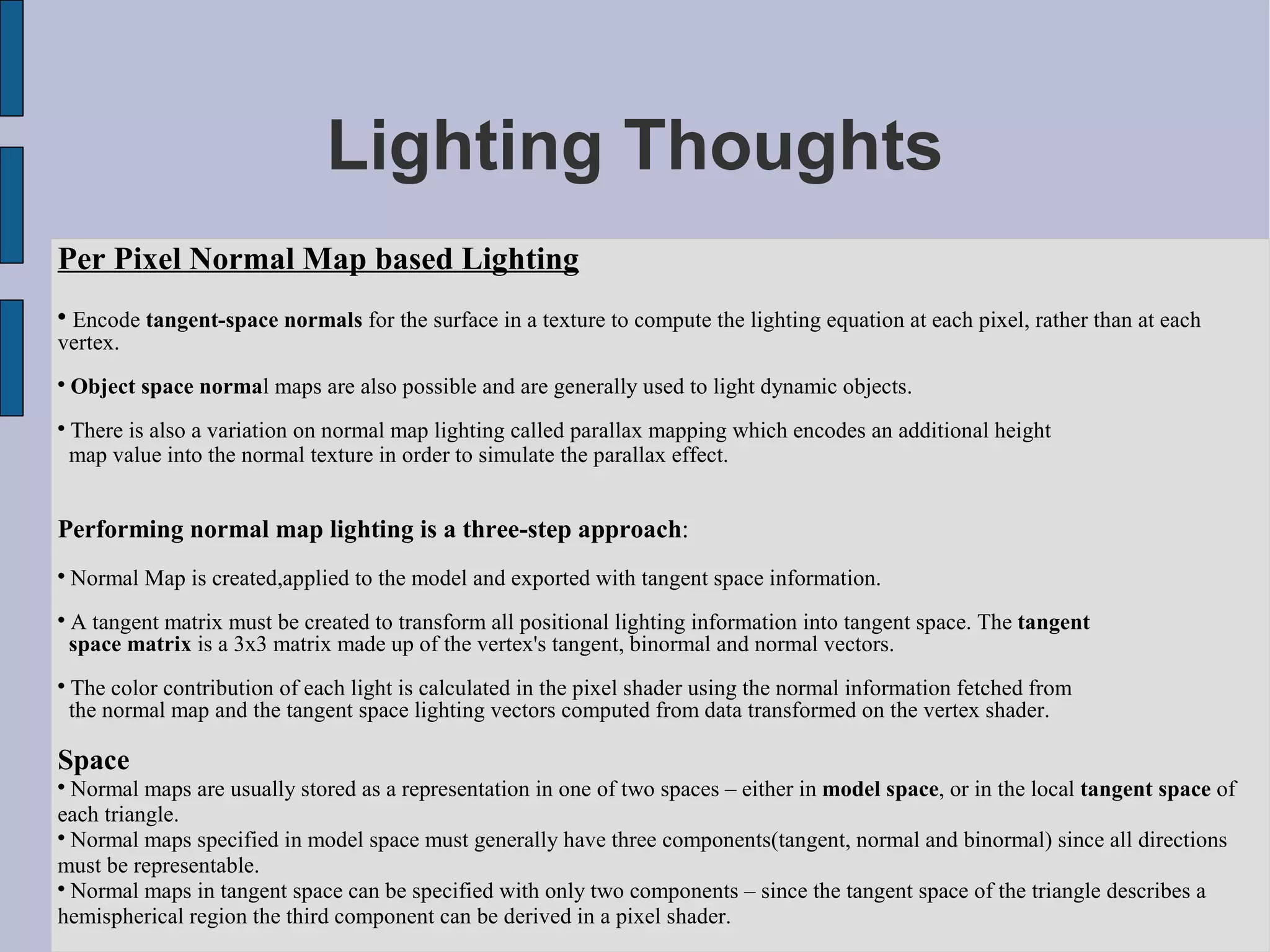 Lighting Thoughts
Per Pixel Normal Map based Lighting

 Encode tangent-space normals for the surface in a texture to compute the lighting equation at each pixel, rather than at each
vertex.

    Object space normal maps are also possible and are generally used to light dynamic objects.

    There is also a variation on normal map lighting called parallax mapping which encodes an additional height
    map value into the normal texture in order to simulate the parallax effect.


Performing normal map lighting is a three-step approach:

    Normal Map is created,applied to the model and exported with tangent space information.

    A tangent matrix must be created to transform all positional lighting information into tangent space. The tangent
    space matrix is a 3x3 matrix made up of the vertex's tangent, binormal and normal vectors.

    The color contribution of each light is calculated in the pixel shader using the normal information fetched from
    the normal map and the tangent space lighting vectors computed from data transformed on the vertex shader.

Space

  Normal maps are usually stored as a representation in one of two spaces – either in model space, or in the local tangent space of
each triangle.

  Normal maps specified in model space must generally have three components(tangent, normal and binormal) since all directions
must be representable.

  Normal maps in tangent space can be specified with only two components – since the tangent space of the triangle describes a
hemispherical region the third component can be derived in a pixel shader.
 