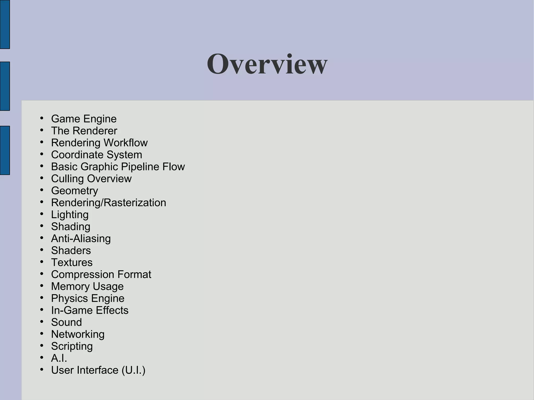 Overview

    Game Engine

    The Renderer

    Rendering Workflow

    Coordinate System

    Basic Graphic Pipeline Flow

    Culling Overview

    Geometry

    Rendering/Rasterization

    Lighting

    Shading

    Anti-Aliasing

    Shaders

    Textures

    Compression Format

    Memory Usage

    Physics Engine

    In-Game Effects

    Sound

    Networking

    Scripting

    A.I.

    User Interface (U.I.)
 