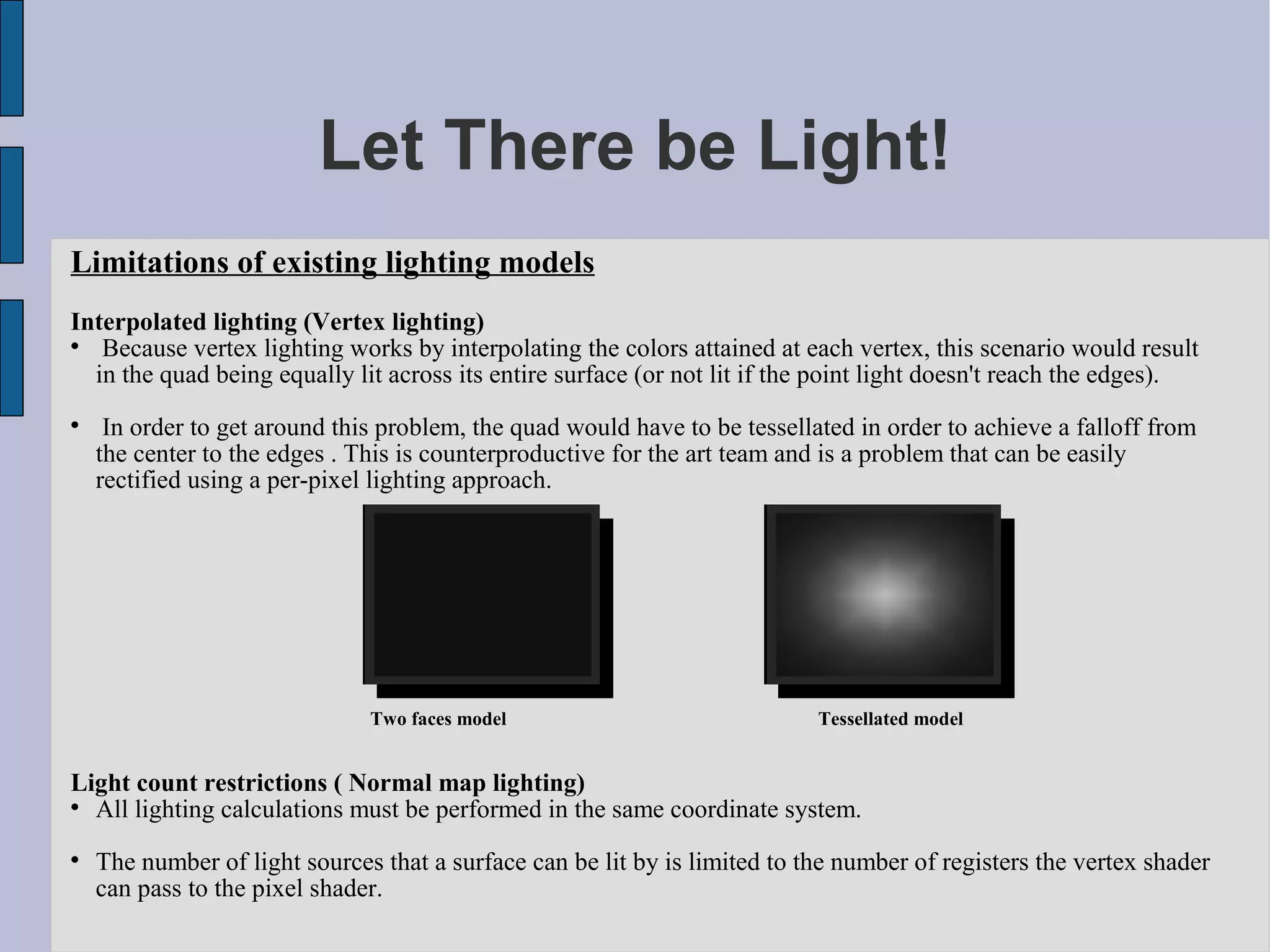 Let There be Light!
Limitations of existing lighting models
Interpolated lighting (Vertex lighting)

   Because vertex lighting works by interpolating the colors attained at each vertex, this scenario would result
  in the quad being equally lit across its entire surface (or not lit if the point light doesn't reach the edges).

     In order to get around this problem, the quad would have to be tessellated in order to achieve a falloff from
    the center to the edges . This is counterproductive for the art team and is a problem that can be easily
    rectified using a per-pixel lighting approach.




                               Two faces model                              Tessellated model


Light count restrictions ( Normal map lighting)

  All lighting calculations must be performed in the same coordinate system.

    The number of light sources that a surface can be lit by is limited to the number of registers the vertex shader
    can pass to the pixel shader.
 