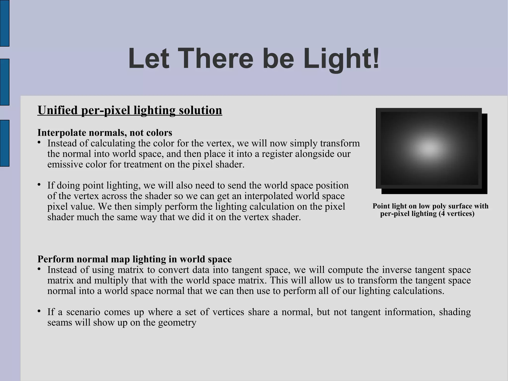 Let There be Light!
Unified per-pixel lighting solution
Interpolate normals, not colors

  Instead of calculating the color for the vertex, we will now simply transform
  the normal into world space, and then place it into a register alongside our
  emissive color for treatment on the pixel shader.

    If doing point lighting, we will also need to send the world space position
    of the vertex across the shader so we can get an interpolated world space
    pixel value. We then simply perform the lighting calculation on the pixel     Point light on low poly surface with
                                                                                    per-pixel lighting (4 vertices)
    shader much the same way that we did it on the vertex shader.



Perform normal map lighting in world space

  Instead of using matrix to convert data into tangent space, we will compute the inverse tangent space
  matrix and multiply that with the world space matrix. This will allow us to transform the tangent space
  normal into a world space normal that we can then use to perform all of our lighting calculations.

    If a scenario comes up where a set of vertices share a normal, but not tangent information, shading
    seams will show up on the geometry
 