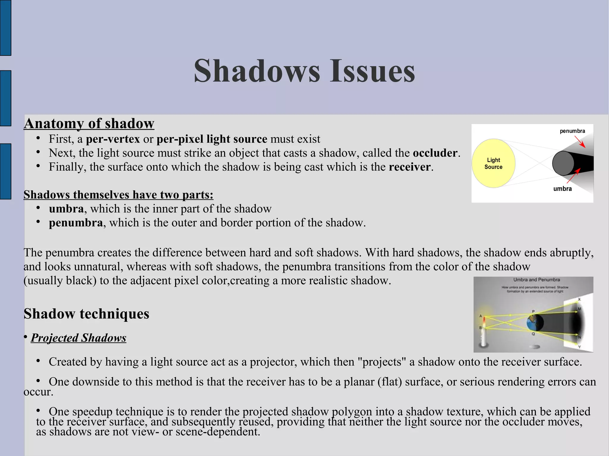 Shadows Issues
Anatomy of shadow
    
        First, a per-vertex or per-pixel light source must exist
    
        Next, the light source must strike an object that casts a shadow, called the occluder.
    
        Finally, the surface onto which the shadow is being cast which is the receiver.

Shadows themselves have two parts:
  
    umbra, which is the inner part of the shadow
  
    penumbra, which is the outer and border portion of the shadow.

The penumbra creates the difference between hard and soft shadows. With hard shadows, the shadow ends abruptly,
and looks unnatural, whereas with soft shadows, the penumbra transitions from the color of the shadow
(usually black) to the adjacent pixel color,creating a more realistic shadow.

Shadow techniques

    Projected Shadows
    
        Created by having a light source act as a projector, which then "projects" a shadow onto the receiver surface.
    
     One downside to this method is that the receiver has to be a planar (flat) surface, or serious rendering errors can
occur.
    
       One speedup technique is to render the projected shadow polygon into a shadow texture, which can be applied
    to the receiver surface, and subsequently reused, providing that neither the light source nor the occluder moves,
    as shadows are not view- or scene-dependent.
 