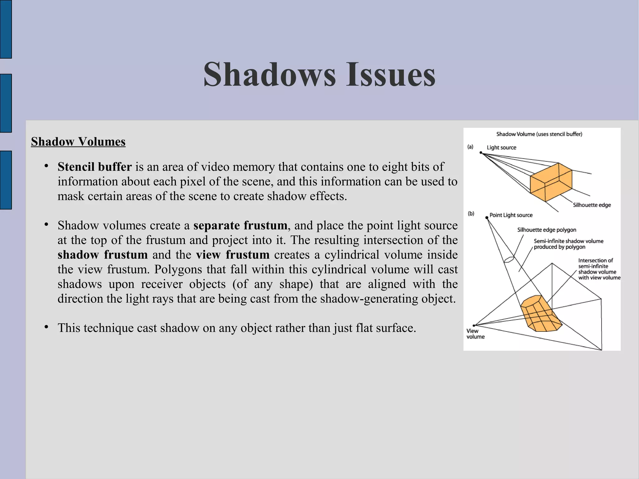 Shadows Issues
Shadow Volumes
 
     Stencil buffer is an area of video memory that contains one to eight bits of
     information about each pixel of the scene, and this information can be used to
     mask certain areas of the scene to create shadow effects.

 
     Shadow volumes create a separate frustum, and place the point light source
     at the top of the frustum and project into it. The resulting intersection of the
     shadow frustum and the view frustum creates a cylindrical volume inside
     the view frustum. Polygons that fall within this cylindrical volume will cast
     shadows upon receiver objects (of any shape) that are aligned with the
     direction the light rays that are being cast from the shadow-generating object.

 
     This technique cast shadow on any object rather than just flat surface.
 