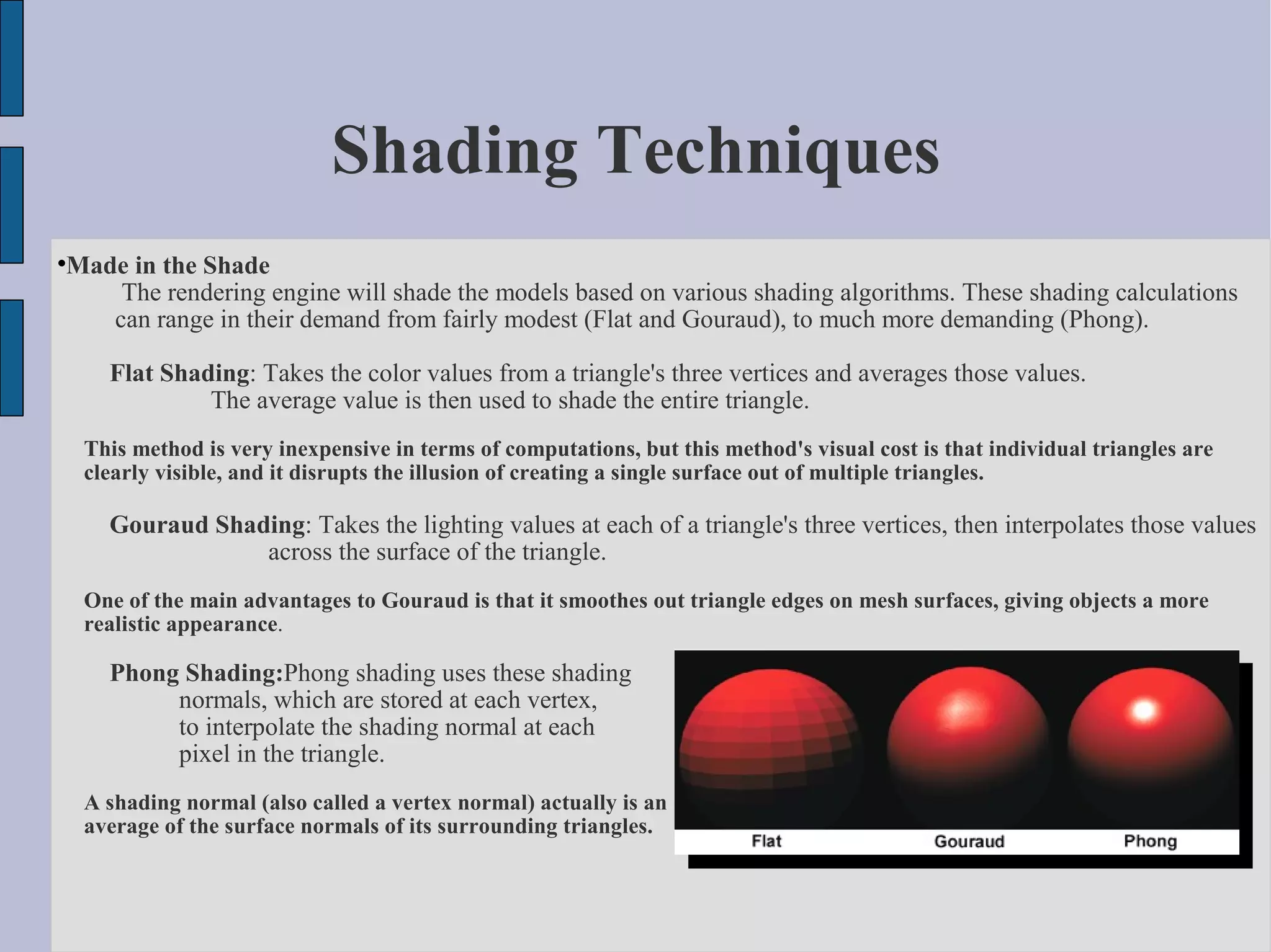 Shading Techniques

    Made in the Shade
        The rendering engine will shade the models based on various shading algorithms. These shading calculations
       can range in their demand from fairly modest (Flat and Gouraud), to much more demanding (Phong).

        Flat Shading: Takes the color values from a triangle's three vertices and averages those values.
                 The average value is then used to shade the entire triangle.
     This method is very inexpensive in terms of computations, but this method's visual cost is that individual triangles are
     clearly visible, and it disrupts the illusion of creating a single surface out of multiple triangles.

        Gouraud Shading: Takes the lighting values at each of a triangle's three vertices, then interpolates those values
                    across the surface of the triangle.
     One of the main advantages to Gouraud is that it smoothes out triangle edges on mesh surfaces, giving objects a more
     realistic appearance.

        Phong Shading:Phong shading uses these shading
             normals, which are stored at each vertex,
             to interpolate the shading normal at each
             pixel in the triangle.
     A shading normal (also called a vertex normal) actually is an
     average of the surface normals of its surrounding triangles.
 