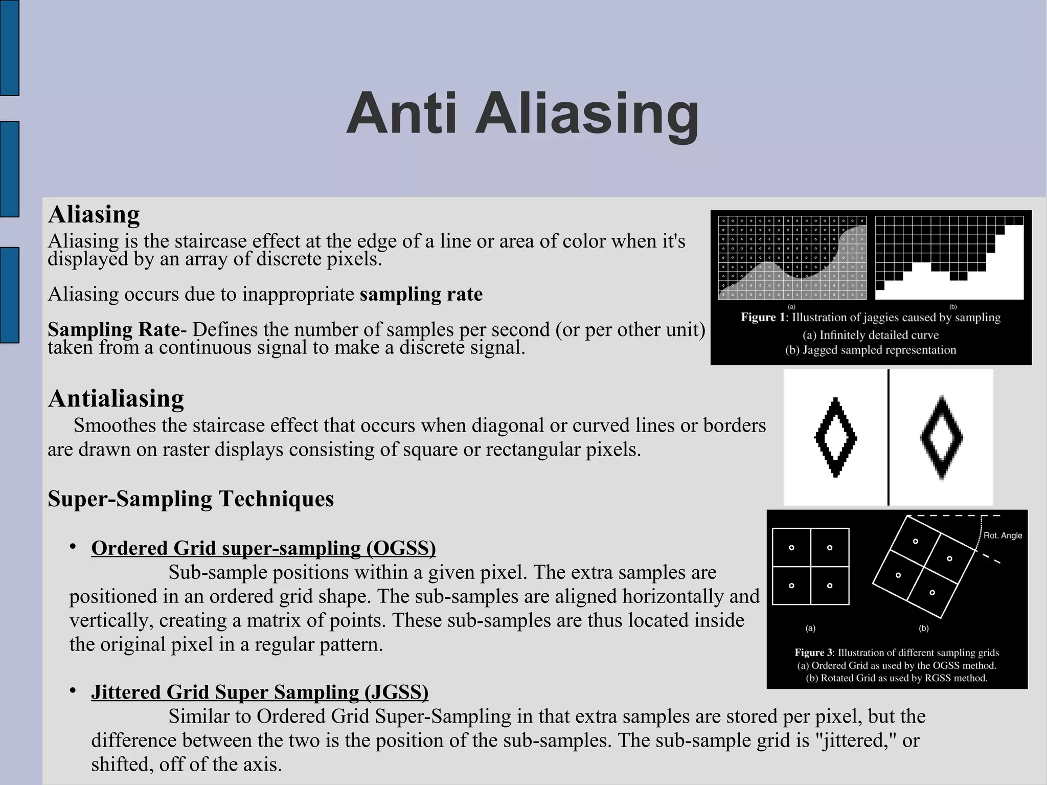 Anti Aliasing
Aliasing
Aliasing is the staircase effect at the edge of a line or area of color when it's
displayed by an array of discrete pixels.
Aliasing occurs due to inappropriate sampling rate
Sampling Rate- Defines the number of samples per second (or per other unit)
taken from a continuous signal to make a discrete signal.

Antialiasing
   Smoothes the staircase effect that occurs when diagonal or curved lines or borders
are drawn on raster displays consisting of square or rectangular pixels.

Super-Sampling Techniques
  
     Ordered Grid super-sampling (OGSS)
               Sub-sample positions within a given pixel. The extra samples are
  positioned in an ordered grid shape. The sub-samples are aligned horizontally and
  vertically, creating a matrix of points. These sub-samples are thus located inside
  the original pixel in a regular pattern.

  
      Jittered Grid Super Sampling (JGSS)
                Similar to Ordered Grid Super-Sampling in that extra samples are stored per pixel, but the
      difference between the two is the position of the sub-samples. The sub-sample grid is "jittered," or
      shifted, off of the axis.
 