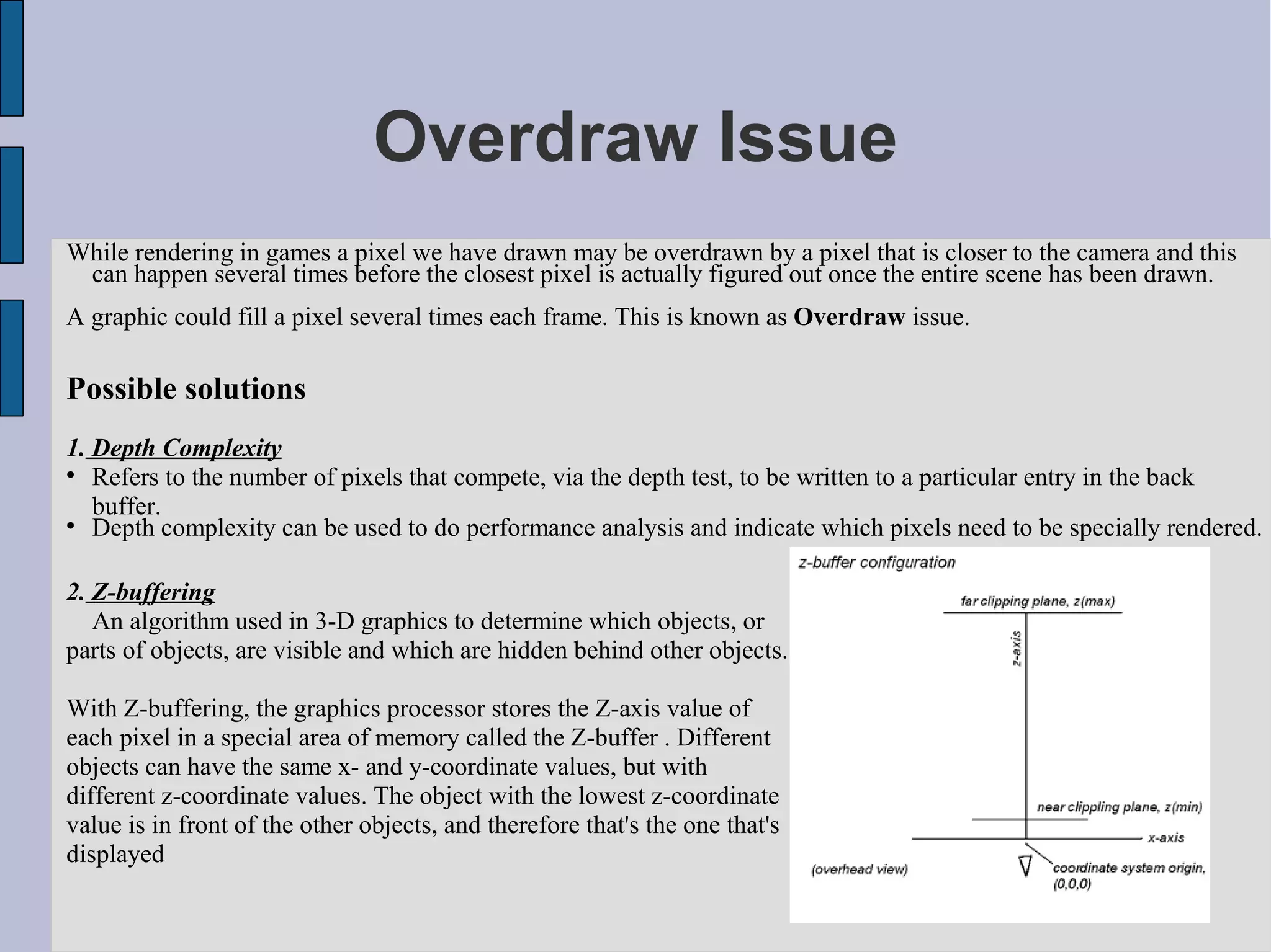 Overdraw Issue
While rendering in games a pixel we have drawn may be overdrawn by a pixel that is closer to the camera and this
 can happen several times before the closest pixel is actually figured out once the entire scene has been drawn.
A graphic could fill a pixel several times each frame. This is known as Overdraw issue.

Possible solutions
1. Depth Complexity

   Refers to the number of pixels that compete, via the depth test, to be written to a particular entry in the back
   buffer.

   Depth complexity can be used to do performance analysis and indicate which pixels need to be specially rendered.

2. Z-buffering
   An algorithm used in 3-D graphics to determine which objects, or
parts of objects, are visible and which are hidden behind other objects.

With Z-buffering, the graphics processor stores the Z-axis value of
each pixel in a special area of memory called the Z-buffer . Different
objects can have the same x- and y-coordinate values, but with
different z-coordinate values. The object with the lowest z-coordinate
value is in front of the other objects, and therefore that's the one that's
displayed
 