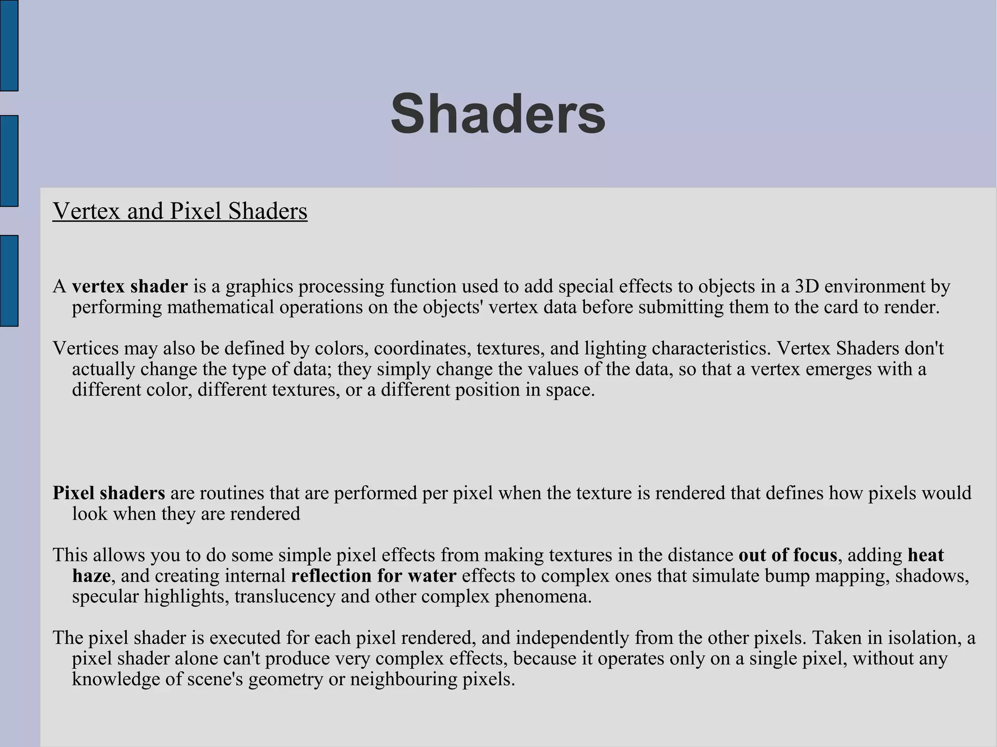 Shaders
Vertex and Pixel Shaders

A vertex shader is a graphics processing function used to add special effects to objects in a 3D environment by
  performing mathematical operations on the objects' vertex data before submitting them to the card to render.

Vertices may also be defined by colors, coordinates, textures, and lighting characteristics. Vertex Shaders don't
  actually change the type of data; they simply change the values of the data, so that a vertex emerges with a
  different color, different textures, or a different position in space.




Pixel shaders are routines that are performed per pixel when the texture is rendered that defines how pixels would
  look when they are rendered

This allows you to do some simple pixel effects from making textures in the distance out of focus, adding heat
  haze, and creating internal reflection for water effects to complex ones that simulate bump mapping, shadows,
  specular highlights, translucency and other complex phenomena.

The pixel shader is executed for each pixel rendered, and independently from the other pixels. Taken in isolation, a
  pixel shader alone can't produce very complex effects, because it operates only on a single pixel, without any
  knowledge of scene's geometry or neighbouring pixels.
 