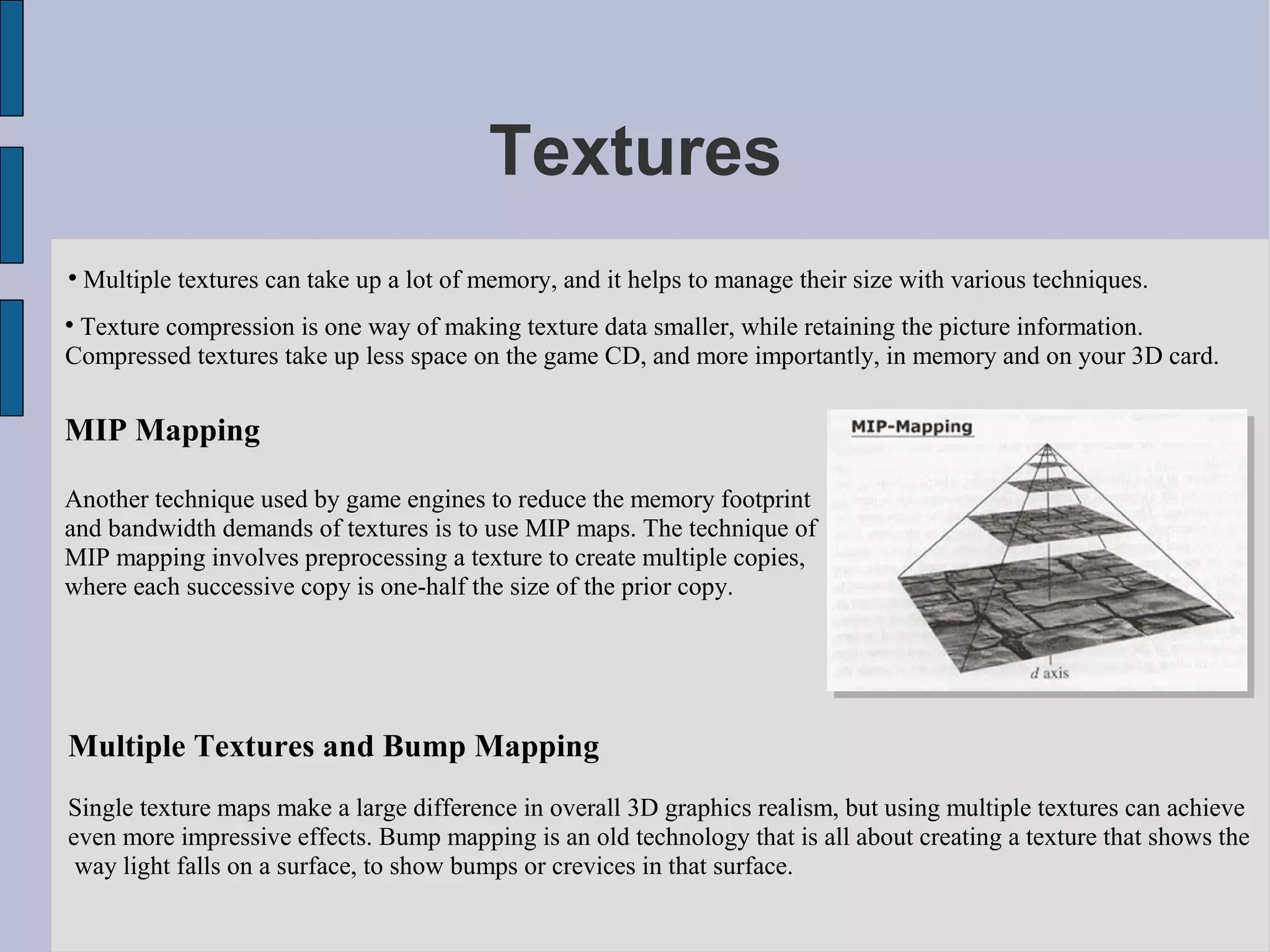 Textures

    Multiple textures can take up a lot of memory, and it helps to manage their size with various techniques.

 Texture compression is one way of making texture data smaller, while retaining the picture information.
Compressed textures take up less space on the game CD, and more importantly, in memory and on your 3D card.

MIP Mapping

Another technique used by game engines to reduce the memory footprint
and bandwidth demands of textures is to use MIP maps. The technique of
MIP mapping involves preprocessing a texture to create multiple copies,
where each successive copy is one-half the size of the prior copy.




Multiple Textures and Bump Mapping
Single texture maps make a large difference in overall 3D graphics realism, but using multiple textures can achieve
even more impressive effects. Bump mapping is an old technology that is all about creating a texture that shows the
 way light falls on a surface, to show bumps or crevices in that surface.
 