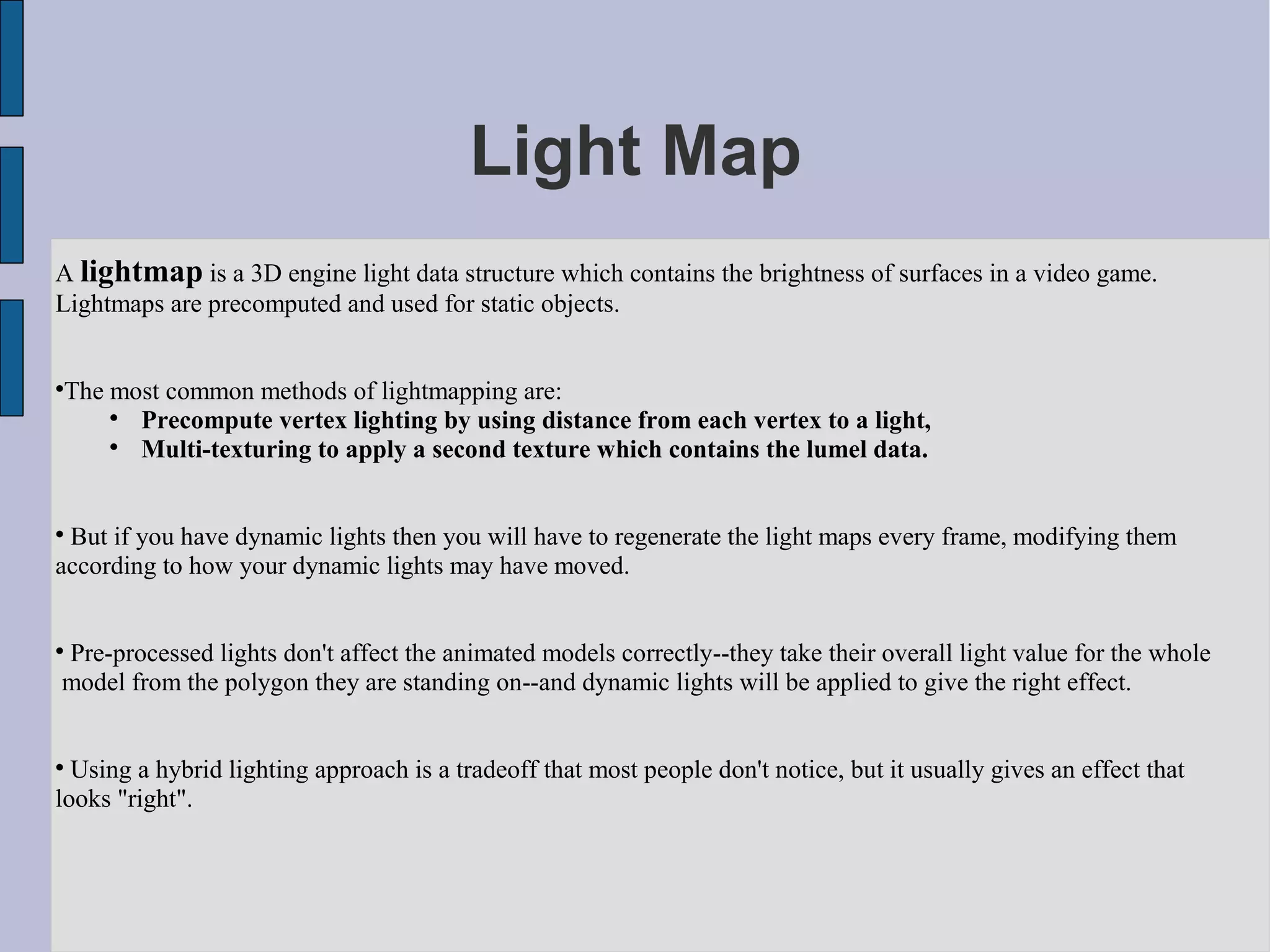 Light Map
A lightmap is a 3D engine light data structure which contains the brightness of surfaces in a video game.
Lightmaps are precomputed and used for static objects.



    The most common methods of lightmapping are:
        
          Precompute vertex lighting by using distance from each vertex to a light,
        
          Multi-texturing to apply a second texture which contains the lumel data.



 But if you have dynamic lights then you will have to regenerate the light maps every frame, modifying them
according to how your dynamic lights may have moved.


Pre-processed lights don't affect the animated models correctly--they take their overall light value for the whole



model from the polygon they are standing on--and dynamic lights will be applied to give the right effect.



  Using a hybrid lighting approach is a tradeoff that most people don't notice, but it usually gives an effect that
looks "right".
 