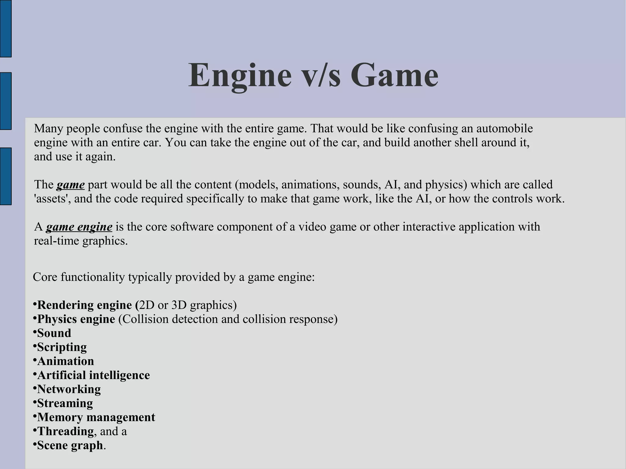 Engine v/s Game
Many people confuse the engine with the entire game. That would be like confusing an automobile
engine with an entire car. You can take the engine out of the car, and build another shell around it,
and use it again.

The game part would be all the content (models, animations, sounds, AI, and physics) which are called
'assets', and the code required specifically to make that game work, like the AI, or how the controls work.

A game engine is the core software component of a video game or other interactive application with
real-time graphics.

Core functionality typically provided by a game engine:

  Rendering engine (2D or 3D graphics)

  Physics engine (Collision detection and collision response)

  Sound

  Scripting

  Animation

  Artificial intelligence

  Networking

  Streaming

  Memory management

  Threading, and a

  Scene graph.
 