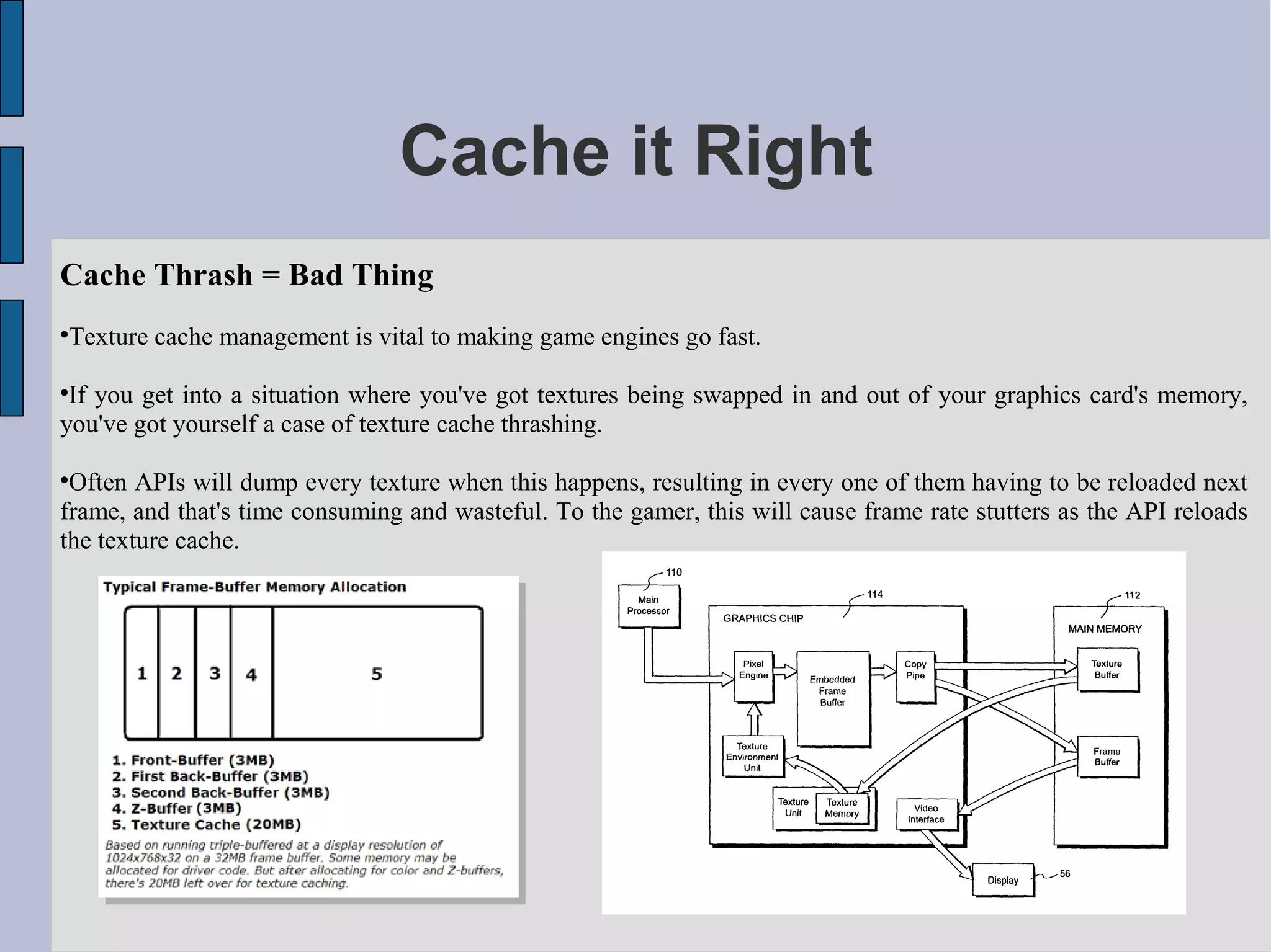 Cache it Right
Cache Thrash = Bad Thing

    Texture cache management is vital to making game engines go fast.


 If you get into a situation where you've got textures being swapped in and out of your graphics card's memory,
you've got yourself a case of texture cache thrashing.


 Often APIs will dump every texture when this happens, resulting in every one of them having to be reloaded next
frame, and that's time consuming and wasteful. To the gamer, this will cause frame rate stutters as the API reloads
the texture cache.
 