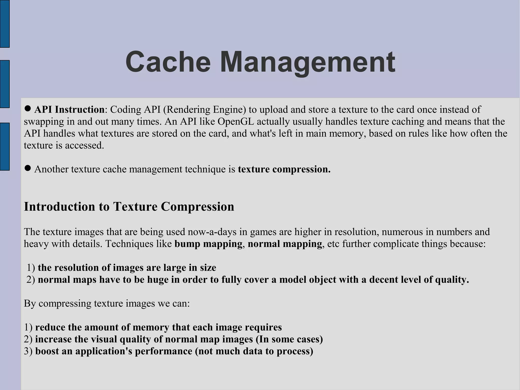 Cache Management
 API Instruction: Coding API (Rendering Engine) to upload and store a texture to the card once instead of
swapping in and out many times. An API like OpenGL actually usually handles texture caching and means that the
API handles what textures are stored on the card, and what's left in main memory, based on rules like how often the
texture is accessed.

 Another texture cache management technique is texture compression.


Introduction to Texture Compression
The texture images that are being used now-a-days in games are higher in resolution, numerous in numbers and
heavy with details. Techniques like bump mapping, normal mapping, etc further complicate things because:

1) the resolution of images are large in size
2) normal maps have to be huge in order to fully cover a model object with a decent level of quality.

By compressing texture images we can:

1) reduce the amount of memory that each image requires
2) increase the visual quality of normal map images (In some cases)
3) boost an application's performance (not much data to process)
 
