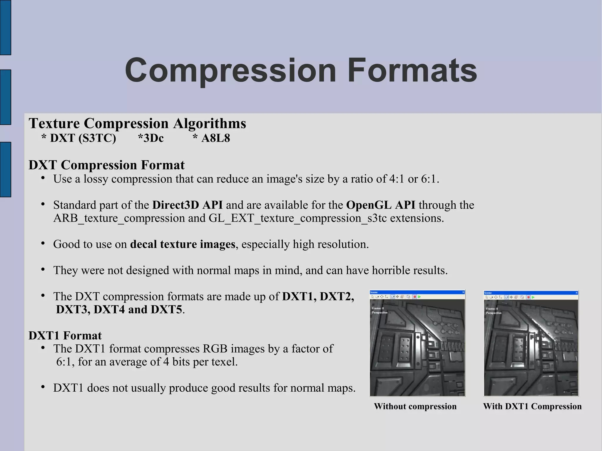 Compression Formats
Texture Compression Algorithms
  * DXT (S3TC)         *3Dc        * A8L8

DXT Compression Format
  
      Use a lossy compression that can reduce an image's size by a ratio of 4:1 or 6:1.
  
      Standard part of the Direct3D API and are available for the OpenGL API through the
      ARB_texture_compression and GL_EXT_texture_compression_s3tc extensions.
  
      Good to use on decal texture images, especially high resolution.
  
      They were not designed with normal maps in mind, and can have horrible results.
  
      The DXT compression formats are made up of DXT1, DXT2,
      DXT3, DXT4 and DXT5.

DXT1 Format
 
   The DXT1 format compresses RGB images by a factor of
   6:1, for an average of 4 bits per texel.
  
      DXT1 does not usually produce good results for normal maps.
                                                                         Without compression   With DXT1 Compression
 