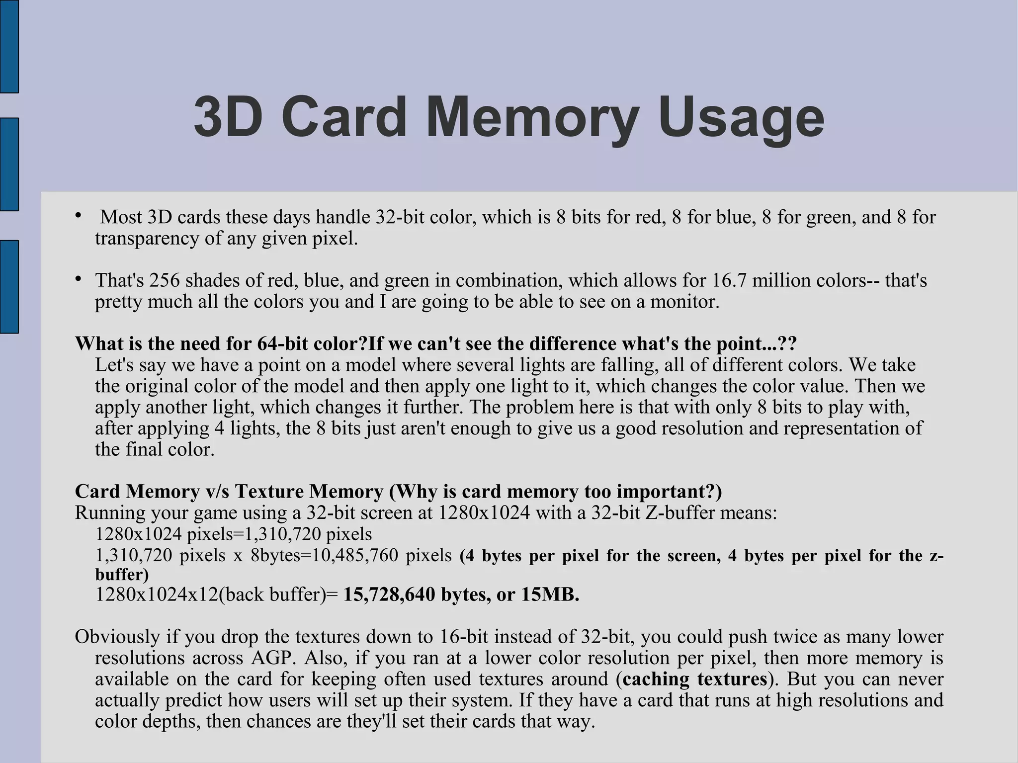 3D Card Memory Usage

     Most 3D cards these days handle 32-bit color, which is 8 bits for red, 8 for blue, 8 for green, and 8 for
    transparency of any given pixel.

    That's 256 shades of red, blue, and green in combination, which allows for 16.7 million colors-- that's
    pretty much all the colors you and I are going to be able to see on a monitor.

What is the need for 64-bit color?If we can't see the difference what's the point...??
 Let's say we have a point on a model where several lights are falling, all of different colors. We take
 the original color of the model and then apply one light to it, which changes the color value. Then we
 apply another light, which changes it further. The problem here is that with only 8 bits to play with,
 after applying 4 lights, the 8 bits just aren't enough to give us a good resolution and representation of
 the final color.

Card Memory v/s Texture Memory (Why is card memory too important?)
Running your game using a 32-bit screen at 1280x1024 with a 32-bit Z-buffer means:
    1280x1024 pixels=1,310,720 pixels
    1,310,720 pixels x 8bytes=10,485,760 pixels (4 bytes per pixel for the screen, 4 bytes per pixel for the z-
    buffer)
    1280x1024x12(back buffer)= 15,728,640 bytes, or 15MB.

Obviously if you drop the textures down to 16-bit instead of 32-bit, you could push twice as many lower
  resolutions across AGP. Also, if you ran at a lower color resolution per pixel, then more memory is
  available on the card for keeping often used textures around (caching textures). But you can never
  actually predict how users will set up their system. If they have a card that runs at high resolutions and
  color depths, then chances are they'll set their cards that way.
 